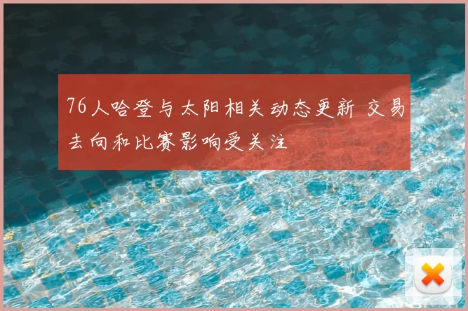 76人哈登与太阳相关动态更新 交易去向和比赛影响受关注