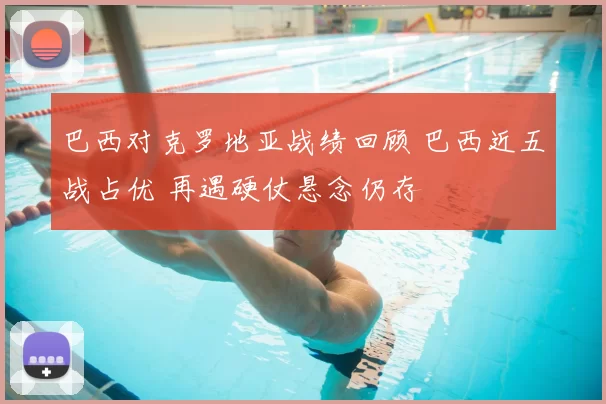 巴西对克罗地亚战绩回顾 巴西近五战占优 再遇硬仗悬念仍存
