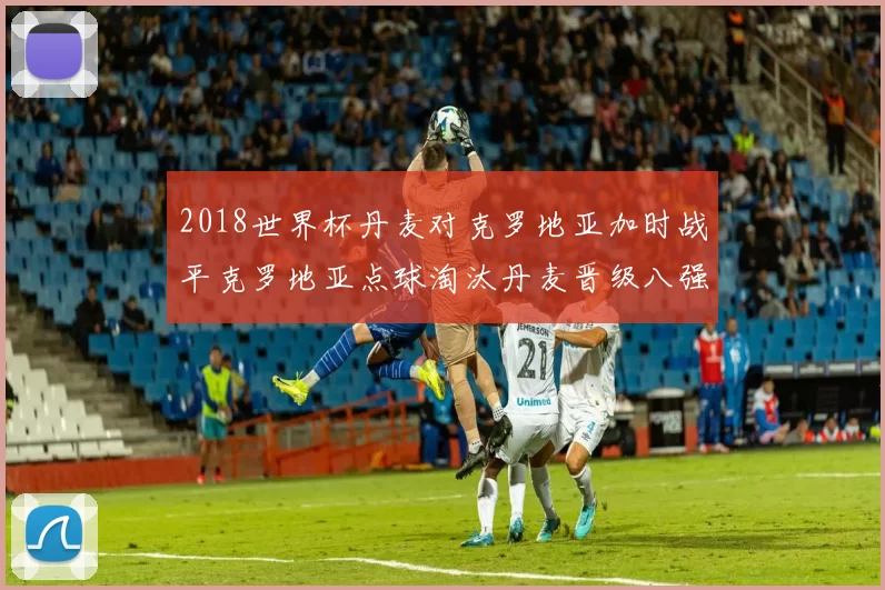 2018世界杯丹麦对克罗地亚加时战平克罗地亚点球淘汰丹麦晋级八强
