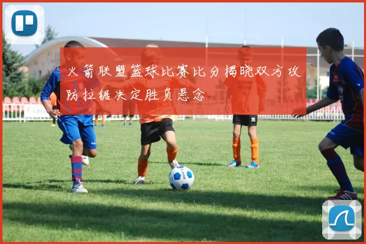 火箭联盟篮球比赛比分揭晓双方攻防拉锯决定胜负悬念