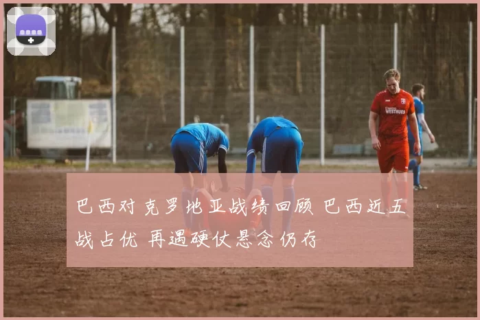 巴西对克罗地亚战绩回顾 巴西近五战占优 再遇硬仗悬念仍存