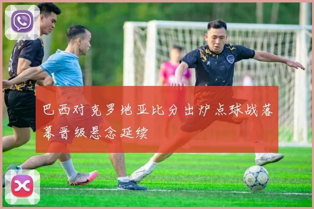 巴西对克罗地亚比分出炉点球战落幕晋级悬念延续