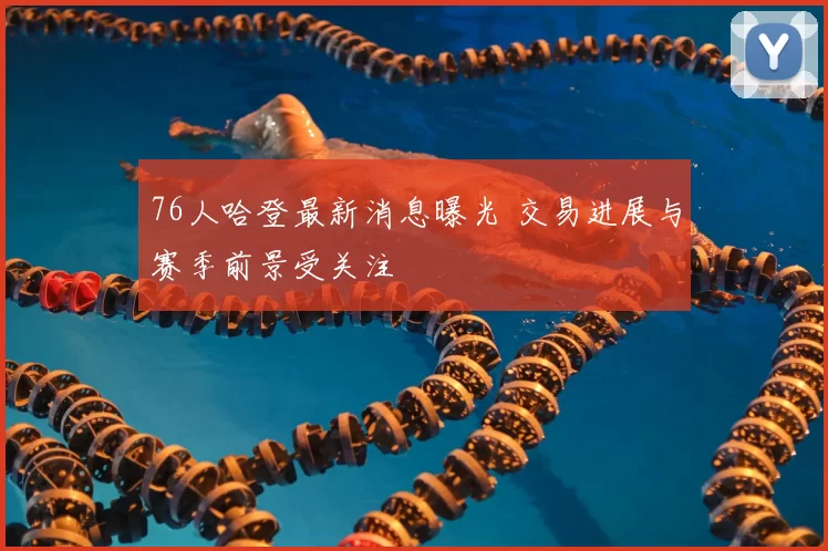 76人哈登最新消息曝光 交易进展与赛季前景受关注