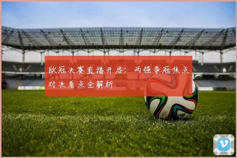 欧冠决赛直播开启：两强争冠焦点对决看点全解析