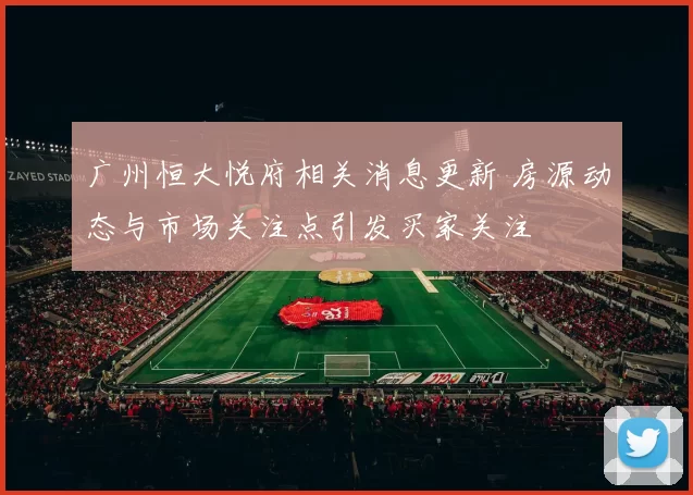 广州恒大悦府相关消息更新 房源动态与市场关注点引发买家关注
