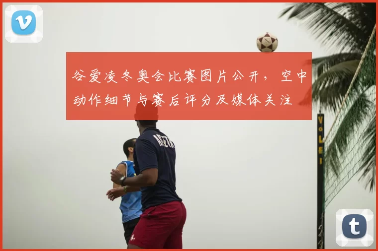 谷爱凌冬奥会比赛图片公开,空中动作细节与赛后评分及媒体关注