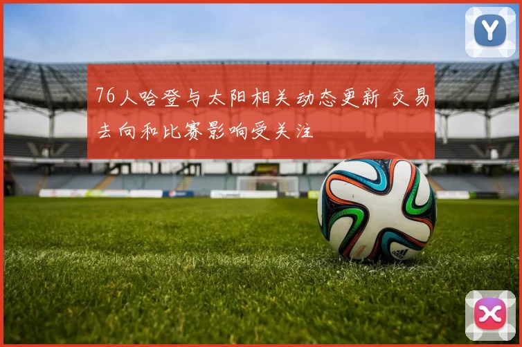 76人哈登与太阳相关动态更新 交易去向和比赛影响受关注