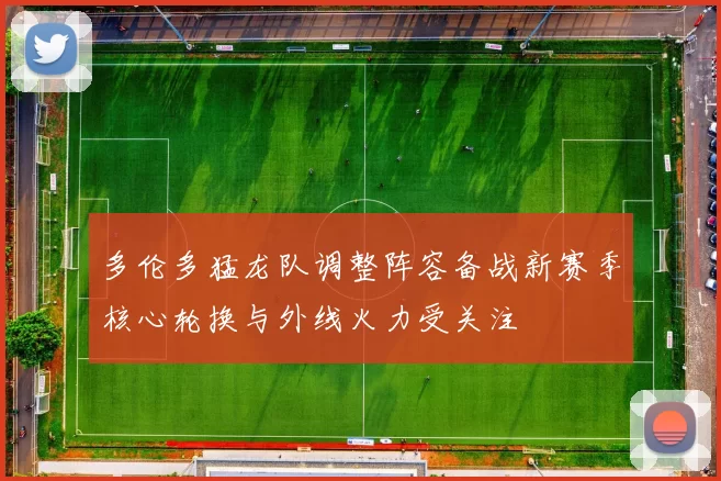 多伦多猛龙队调整阵容备战新赛季核心轮换与外线火力受关注