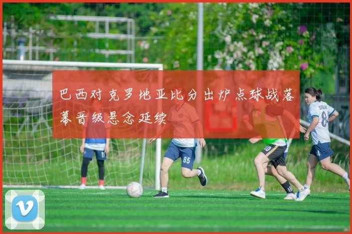 巴西对克罗地亚比分出炉点球战落幕晋级悬念延续