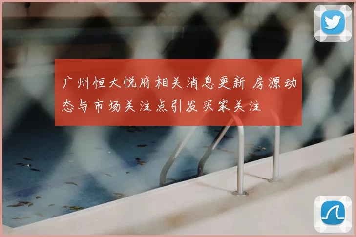 广州恒大悦府相关消息更新 房源动态与市场关注点引发买家关注