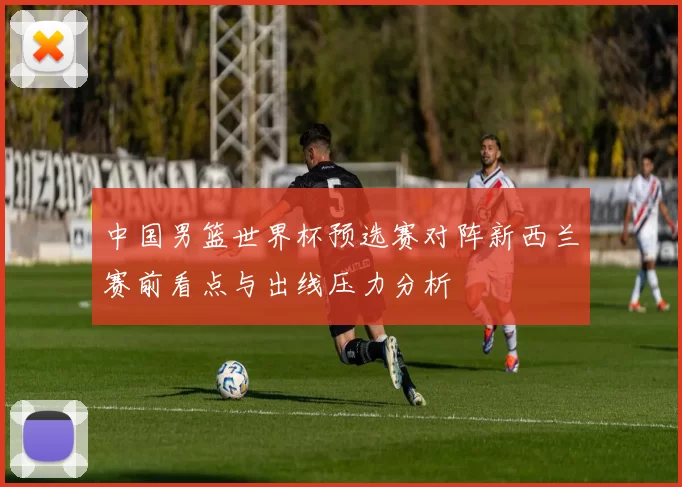 中国男篮世界杯预选赛对阵新西兰赛前看点与出线压力分析