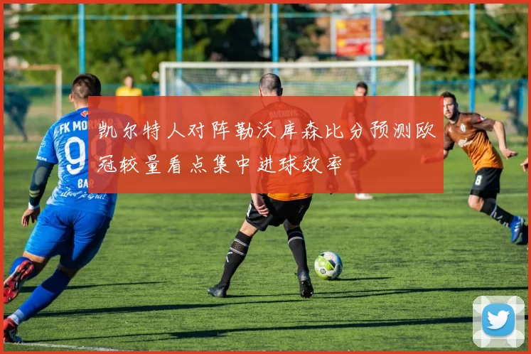 凯尔特人对阵勒沃库森比分预测欧冠较量看点集中进球效率