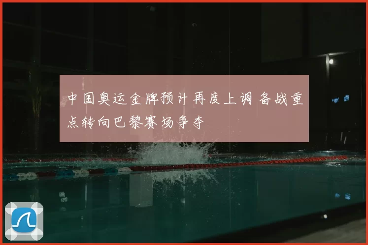 中国奥运金牌预计再度上调 备战重点转向巴黎赛场争夺
