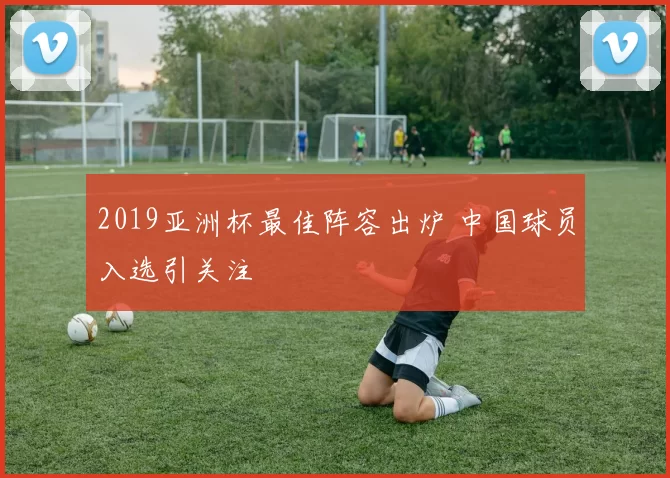 2019亚洲杯最佳阵容出炉 中国球员入选引关注