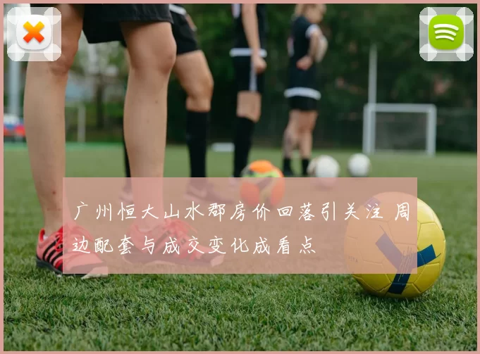 广州恒大山水郡房价回落引关注 周边配套与成交变化成看点