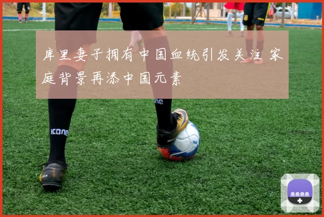 库里妻子拥有中国血统引发关注 家庭背景再添中国元素