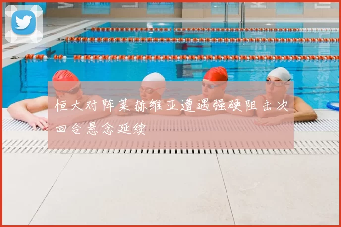 恒大对阵莱赫维亚遭遇强硬阻击次回合悬念延续