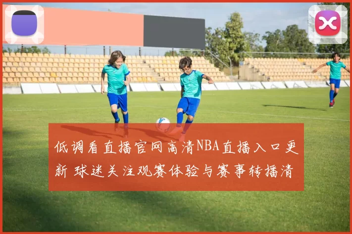 低调看直播官网高清NBA直播入口更新 球迷关注观赛体验与赛事转播清晰度