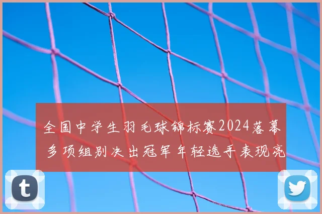 全国中学生羽毛球锦标赛2024落幕 多项组别决出冠军年轻选手表现亮眼