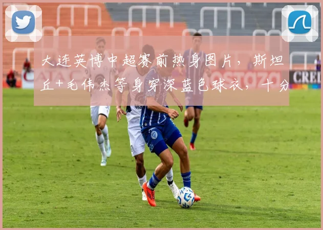 大连英博中超赛前热身图片，斯坦丘+毛伟杰等身穿深蓝色球衣，十分亮眼_训练_马莱莱_罗马