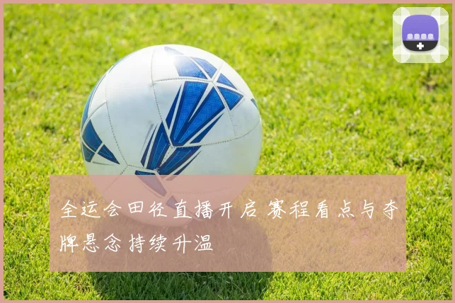 全运会田径直播开启 赛程看点与夺牌悬念持续升温