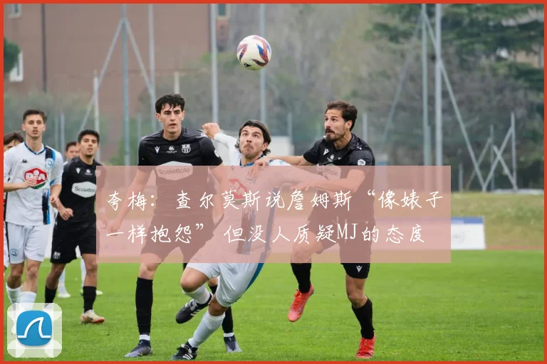 夸梅：查尔莫斯说詹姆斯“像婊子一样抱怨” 但没人质疑MJ的态度