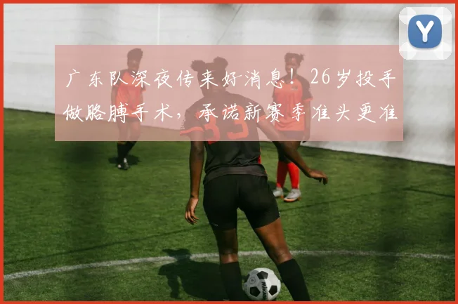 广东队深夜传来好消息!26岁投手做胳膊手术,承诺新赛季准头更准