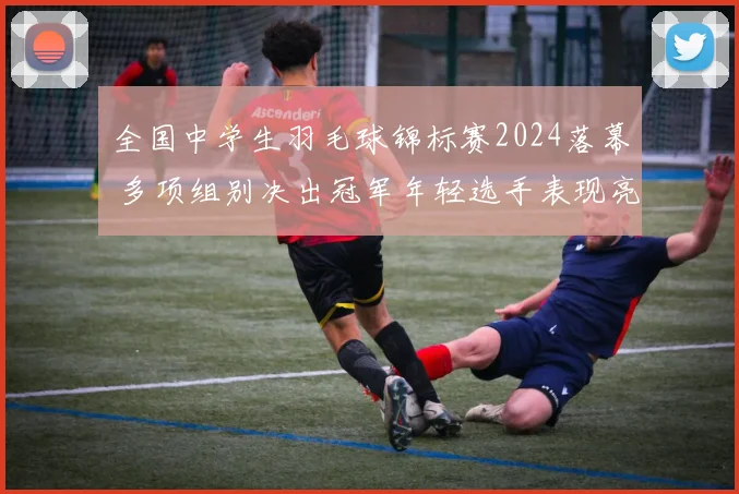 全国中学生羽毛球锦标赛2024落幕 多项组别决出冠军年轻选手表现亮眼