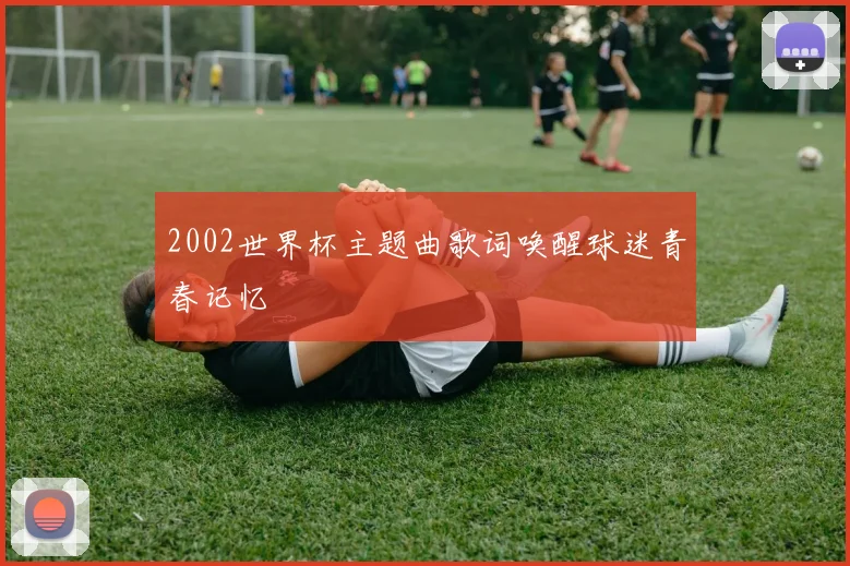 2002世界杯主题曲歌词唤醒球迷青春记忆