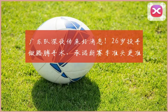 广东队深夜传来好消息！26岁投手做胳膊手术，承诺新赛季准头更准