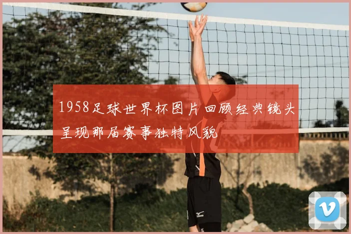 1958足球世界杯图片回顾经典镜头呈现那届赛事独特风貌